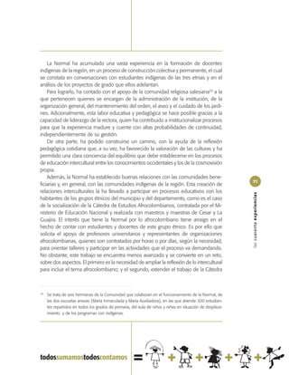 La Normal ha acumulado una vasta experiencia en la formación de docentes
indígenas de la región, en un proceso de construcción colectiva y permanente, el cual
se constata en conversaciones con estudiantes indígenas de las tres etnias y en el
análisis de los proyectos de grado que ellos adelantan.
    Para lograrlo, ha contado con el apoyo de la comunidad religiosa salesiana29 a la
que pertenecen quienes se encargan de la administración de la institución, de la
organización general, del mantenimiento del orden, el aseo y el cuidado de los jardi-
nes. Adicionalmente, esta labor educativa y pedagógica se hace posible gracias a la
capacidad de liderazgo de la rectora, quien ha contribuido a institucionalizar procesos
para que la experiencia madure y cuente con altas probabilidades de continuidad,
independientemente de su gestión.
    De otra parte, ha podido construirse un camino, con la ayuda de la reflexión
pedagógica cotidiana que, a su vez, ha favorecido la valoración de las culturas y ha
permitido una clara conciencia del equilibrio que debe establecerse en los procesos
de educación intercultural entre los conocimientos occidentales y los de la cosmovisión
propia.
    Además, la Normal ha establecido buenas relaciones con las comunidades bene-
                                                                                                           71
ficiarias y, en general, con las comunidades indígenas de la región. Esta creación de
relaciones interculturales la ha llevado a participar en procesos educativos con los




                                                                                                           las cuarenta experiencias
habitantes de los grupos étnicos del municipio y del departamento, como es el caso
de la socialización de la Cátedra de Estudios Afrocolombianos, contratada por el Mi-
nisterio de Educación Nacional y realizada con maestros y maestras de Cesar y La
Guajira. El interés que tiene la Normal por lo afrocolombiano tiene arraigo en el
hecho de contar con estudiantes y docentes de este grupo étnico. Es por ello que
solicita el apoyo de profesores universitarios y representantes de organizaciones
afrocolombianas, quienes son contratados por horas o por días, según la necesidad,
para orientar talleres y participar en las actividades que el proceso va demandando.
No obstante, este trabajo se encuentra menos avanzado y se convierte en un reto,
sobre dos aspectos. El primero es la necesidad de ampliar la reflexión de lo intercultural
para incluir el tema afrocolombiano; y el segundo, extender el trabajo de la Cátedra



29
     Se trata de seis hermanas de la Comunidad que colaboran en el funcionamiento de la Normal, de
     las dos escuelas anexas (María Inmaculada y María Auxiliadora), en las que atiende 300 estudian-
     tes repartidos en todos los grados de primaria, del aula de niños y niñas en situación de desplaza-
     miento y de los programas con indígenas.
 