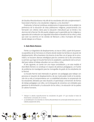 de Estudios Afrocolombianos más allá de los estudiantes del ciclo complementario30,
                                                            hacia toda la Normal, a los estudiantes indígenas y a los docentes31.
                                                               Finalmente, la Normal contribuye ampliamente al mejoramiento de la calidad y la
                                                            pertinencia de la educación de estas poblaciones indígenas, proporcionando una
                                                            formación con criterios claros para la educación intercultural que se brinda a los
                                                            alumnos de la Normal. De ello puede colegirse que lo aprendido por los indígenas y
                                                            egresados de la institución con seguridad redundará en beneficio de los niños y niñas
                                                            que sean sus alumnos en las veredas de Manaure y otros municipios del Cesar,
                                                            donde trabajen en el futuro.



                                                                 2. Aula María Romero

                                                                Frente a un diagnóstico de desplazamiento, se crea en 2002, a partir de la presen-
                                                            cia apostólica de las hermanas en el barrio donde residen las familias en situación de
                                                            desplazamiento. Allí se levantaron dos kioscos al aire libre con el apoyo de la comu-
                                                            nidad y se buscaron alianzas estratégicas para los convenios de la olla comunitaria.
72
                                                            Lo primero que logra la Escuela Normal es la aceptación y aprobación de la comuni-
                                                            dad para realizar el trabajo educativo con sus niños y niñas.
experiencias significativas, para poblaciones vulnerables




                                                                Al año siguiente, se cuenta con una mayor consolidación, y en esta medida el
                                                            Aula María Romero se constituye en espacio de prácticas pedagógicas y en fuente
                                                            de problemas de investigación para las monografías de grado de los estudiantes de
                                                            la Normal.
                                                                La Escuela Normal está interesada en generar una pedagogía para trabajar con
                                                            personas en situación de desplazamiento y de ese modo poder incidir en la orienta-
                                                            ción de su vida, al comprometerse con: su estabilidad educativa; la comprensión de
                                                            los estudiantes afectados por esta situación; el aprendizaje y reinvención de formas
                                                            de trabajo pedagógico con ellos; con la búsqueda de convenios con entidades para
                                                            garantizar la alimentación y la educación de los niños; y la educación de los padres
                                                            en valores humanos.



                                                            30
                                                                 Trabajan la cátedra específicamente los estudiantes de grado 13º que estudian el texto de
                                                                 lineamientos curriculares de la misma.
                                                            31
                                                                 La sensibilización a los docentes en el tema afrocolombiano ha comenzado lentamente, pero no la
                                                                 Cátedra propiamente dicha.
 