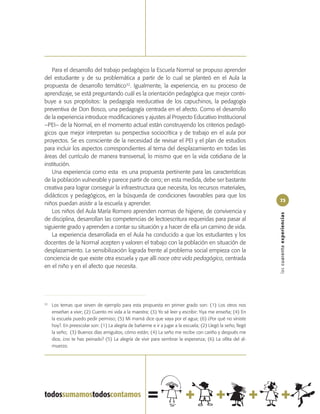 Para el desarrollo del trabajo pedagógico la Escuela Normal se propuso aprender
del estudiante y de su problemática a partir de lo cual se planteó en el Aula la
propuesta de desarrollo temático32. Igualmente, la experiencia, en su proceso de
aprendizaje, se está preguntando cuál es la orientación pedagógica que mejor contri-
buye a sus propósitos: la pedagogía reeducativa de los capuchinos, la pedagogía
preventiva de Don Bosco, una pedagogía centrada en el afecto. Como el desarrollo
de la experiencia introduce modificaciones y ajustes al Proyecto Educativo Institucional
–PEI– de la Normal, en el momento actual están construyendo los criterios pedagó-
gicos que mejor interpretan su perspectiva sociocrítica y de trabajo en el aula por
proyectos. Se es consciente de la necesidad de revisar el PEI y el plan de estudios
para incluir los aspectos correspondientes al tema del desplazamiento en todas las
áreas del currículo de manera transversal, lo mismo que en la vida cotidiana de la
institución.
   Una experiencia como esta es una propuesta pertinente para las características
de la población vulnerable y parece partir de cero; en esta medida, debe ser bastante
creativa para lograr conseguir la infraestructura que necesita, los recursos materiales,
didácticos y pedagógicos, en la búsqueda de condiciones favorables para que los
                                                                                                              73
niños puedan asistir a la escuela y aprender.
   Los niños del Aula María Romero aprenden normas de higiene, de convivencia y




                                                                                                              las cuarenta experiencias
de disciplina, desarrollan las competencias de lectoescritura requeridas para pasar al
siguiente grado y aprenden a contar su situación y a hacer de ella un camino de vida.
   La experiencia desarrollada en el Aula ha conducido a que los estudiantes y los
docentes de la Normal acepten y valoren el trabajo con la población en situación de
desplazamiento. La sensibilización lograda frente al problema social empieza con la
conciencia de que existe otra escuela y que allí nace otra vida pedagógica, centrada
en el niño y en el afecto que necesita.




32
     Los temas que sirven de ejemplo para esta propuesta en primer grado son: (1) Los otros nos
     enseñan a vivir; (2) Cuento mi vida a la maestra; (3) Yo sé leer y escribir: Yiya me enseña; (4) En
     la escuela puedo pedir permiso; (5) Mi mamá dice que vaya por el agua; (6) ¿Por qué no viniste
     hoy?. En preescolar son: (1) La alegría de bañarme e ir a jugar a la escuela; (2) Llegó la seño, llegó
     la seño; (3) Buenos días amiguitos, cómo están; (4) La seño me recibe con cariño y después me
     dice, ¿no te has peinado? (5) La alegría de vivir para sembrar la esperanza; (6) La ollita del al-
     muerzo.
 