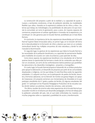La construcción del proyecto a partir de la realidad y su capacidad de ajuste a
                                                            nuevas y cambiantes condiciones, el tipo de población atendida, las modalidades
                                                            flexibles que utiliza –basadas en la experiencia cotidiana de los niños y niñas–, los
                                                            temas que trabaja, las metodologías y las posibilidades de adecuarse a lo que nece-
                                                            sita la comunidad, así como la generación, poco a poco, de mayores espacios de
                                                            convivencia, proporcionan el carácter significativo e innovador de la experiencia y se
                                                            constituyen en otra ganancia para la Escuela Normal, posibilitada por el Aula María
                                                            Romero.
                                                                En conclusión, la importancia de las dos experiencias desarrolladas por la Escuela
                                                            Normal Superior María Inmaculada radica, en primer lugar, en la inclusión del tema
                                                            de la interculturalidad en la formación de niños y jóvenes que viven en un contexto
                                                            sociocultural donde hay múltiples encuentros de esta naturaleza y donde ha sido
                                                            marcada la discriminación.
                                                                En segundo lugar, la apertura de las experiencias que lidera la Escuela Normal a
                                                            las necesidades de la población beneficiaria y su capacidad de pensamiento flexible
                                                            para modelarlas de acuerdo con cada circunstancia y para aprender de ellas.
                                                                Como tercer aspecto, las experiencias benefician a los estudiantes de la Normal
74
                                                            quienes tienen la oportunidad de formarse a través de los contenidos que ellas po-
                                                            nen en circulación, así como de las confrontaciones teórico-prácticas que posibilitan
experiencias significativas, para poblaciones vulnerables




                                                            las ejecuciones y los desarrollos investigativos –proyectos y monografías–.
                                                                En cuarto lugar, la Escuela Normal proyecta el desarrollo de un énfasis productivo
                                                            para apoyar la elaboración y el desarrollo de proyectos por parte de las comunidades
                                                            desplazadas e indígenas, con las que trabaja. En esta línea lleva acabo las siguientes
                                                            actividades: (1) adquirió una finca, con la participación de padres de familia, docen-
                                                            tes y hermanas salesianas, con la intención de montar una granja integral, con apoyo
                                                            de Corpocesar; (2) proyecta comenzar una microempresa de chocolates en la que
                                                            participan estudiantes de 6.º grado y padres de familia; (3) algunos estudiantes del
                                                            grado 13.º participan en los Proyectos Pedagógicos Productivos de las escuelas rura-
                                                            les donde realizan sus prácticas, durante dos semanas, cada semestre.
                                                                 Por último, resultan de enorme valor estas experiencias de la Escuela Normal que
                                                            se pueden inscribir en el esfuerzo por desarrollar pedagogías y formas de trabajo para
                                                            la población vulnerable del país, reto al cual están enfrentados los maestros con
                                                            muchas preguntas sobre su capacidad y posibilidad de acción y transformación.
 