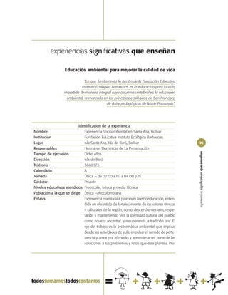 experiencias significativas que enseñan

                   Educación ambiental para mejorar la calidad de vida

                                “Lo que fundamenta la acción de la Fundación Educativa
                              Instituto Ecológico Barbacoas es la educación para la vida,
                   impartida de manera integral cuya columna vertebral es la educación
                     ambiental, enmarcada en los principios ecológicos de San Francisco
                                               de Asísy pedagógicos de Marie Poussepin”.




                           Identificación de la experiencia
Nombre                        Experiencia Socioambiental en Santa Ana, Bolívar
Institución                   Fundación Educativa Instituto Ecológico Barbacoas
Lugar                         Isla Santa Ana, Isla de Barú, Bolívar                          75
Responsables                  Hermanas Dominicas de La Presentación




                                                                                             experiencias significativas que enseñan
Tiempo de ejecución           Ocho años
Dirección                     Isla de Barú
Teléfono                      3688173
Calendario                    A
Jornada                       Única – de 07:00 a.m. a 04:00 p.m.
Carácter                      Privado
Niveles educativos atendidos Preescolar, básica y media técnica
Población a la que se dirige Étnica –afrocolombiana
Énfasis                       Experiencia orientada a promover la etnoeducación, enten-
                              dida en el sentido de fortalecimiento de los valores étnicos
                              y culturales de la región, como descendientes afro, respe-
                              tando y manteniendo viva la identidad cultural del pueblo
                              como riqueza ancestral y recuperando la tradición oral. El
                              eje del trabajo es la problemática ambiental que implica,
                              desde las actividades de aula, impulsar el sentido de perte-
                              nencia y amor por el medio y aprender a ser parte de las
                              soluciones a los problemas y retos que éste plantea. Pro-
 