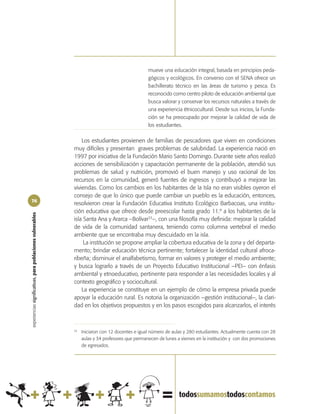 mueve una educación integral, basada en principios peda-
                                                                                                 gógicos y ecológicos. En convenio con el SENA ofrece un
                                                                                                 bachillerato técnico en las áreas de turismo y pesca. Es
                                                                                                 reconocido como centro piloto de educación ambiental que
                                                                                                 busca valorar y conservar los recursos naturales a través de
                                                                                                 una experiencia étnicocultural. Desde sus inicios, la Funda-
                                                                                                 ción se ha preocupado por mejorar la calidad de vida de
                                                                                                 los estudiantes.


                                                                Los estudiantes provienen de familias de pescadores que viven en condiciones
                                                            muy difíciles y presentan graves problemas de salubridad. La experiencia nació en
                                                            1997 por iniciativa de la Fundación Mario Santo Domingo. Durante siete años realizó
                                                            acciones de sensibilización y capacitación permanente de la población, atendió sus
                                                            problemas de salud y nutrición, promovió el buen manejo y uso racional de los
                                                            recursos en la comunidad, generó fuentes de ingresos y contribuyó a mejorar las
                                                            viviendas. Como los cambios en los habitantes de la Isla no eran visibles oyeron el
                                                            consejo de que lo único que puede cambiar un pueblo es la educación, entonces,
76
                                                            resolvieron crear la Fundación Educativa Instituto Ecológico Barbacoas, una institu-
                                                            ción educativa que ofrece desde preescolar hasta grado 11.º a los habitantes de la
experiencias significativas, para poblaciones vulnerables




                                                            isla Santa Ana y Ararca –Bolívar33–, con una filosofía muy definida: mejorar la calidad
                                                            de vida de la comunidad santanera, teniendo como columna vertebral el medio
                                                            ambiente que se encontraba muy descuidado en la isla.
                                                                 La institución se propone ampliar la cobertura educativa de la zona y del departa-
                                                            mento; brindar educación técnica pertinente; fortalecer la identidad cultural afroca-
                                                            ribeña; disminuir el analfabetismo, formar en valores y proteger el medio ambiente;
                                                            y busca lograrlo a través de un Proyecto Educativo Institucional –PEI– con énfasis
                                                            ambiental y etnoeducativo, pertinente para responder a las necesidades locales y al
                                                            contexto geográfico y sociocultural.
                                                                La experiencia se constituye en un ejemplo de cómo la empresa privada puede
                                                            apoyar la educación rural. Es notoria la organización –gestión institucional–, la clari-
                                                            dad en los objetivos propuestos y en los pasos escogidos para alcanzarlos, el interés



                                                            33
                                                                 Iniciaron con 12 docentes e igual número de aulas y 280 estudiantes. Actualmente cuenta con 28
                                                                 aulas y 34 profesores que permanecen de lunes a viernes en la institución y con dos promociones
                                                                 de egresados.
 