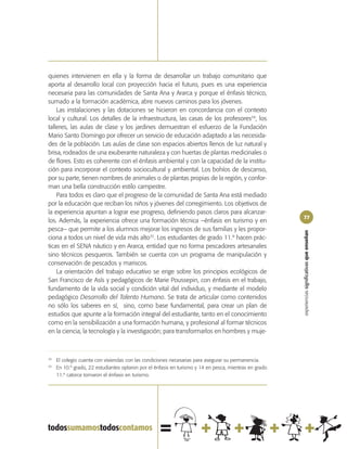 quienes intervienen en ella y la forma de desarrollar un trabajo comunitario que
aporta al desarrollo local con proyección hacia el futuro, pues es una experiencia
necesaria para las comunidades de Santa Ana y Ararca y porque el énfasis técnico,
sumado a la formación académica, abre nuevos caminos para los jóvenes.
    Las instalaciones y las dotaciones se hicieron en concordancia con el contexto
local y cultural. Los detalles de la infraestructura, las casas de los profesores34, los
talleres, las aulas de clase y los jardines demuestran el esfuerzo de la Fundación
Mario Santo Domingo por ofrecer un servicio de educación adaptado a las necesida-
des de la población. Las aulas de clase son espacios abiertos llenos de luz natural y
brisa, rodeados de una exuberante naturaleza y con huertas de plantas medicinales o
de flores. Esto es coherente con el énfasis ambiental y con la capacidad de la institu-
ción para incorporar el contexto sociocultural y ambiental. Los bohíos de descanso,
por su parte, tienen nombres de animales o de plantas propias de la región, y confor-
man una bella construcción estilo campestre.
    Para todos es claro que el progreso de la comunidad de Santa Ana está mediado
por la educación que reciban los niños y jóvenes del corregimiento. Los objetivos de
la experiencia apuntan a lograr ese progreso, definiendo pasos claros para alcanzar-
                                                                                                        77
los. Además, la experiencia ofrece una formación técnica –énfasis en turismo y en
pesca– que permite a los alumnos mejorar los ingresos de sus familias y les propor-




                                                                                                        experiencias significativas que enseñan
ciona a todos un nivel de vida más alto35. Los estudiantes de grado 11.º hacen prác-
ticas en el SENA náutico y en Ararca, entidad que no forma pescadores artesanales
sino técnicos pesqueros. También se cuenta con un programa de manipulación y
conservación de pescados y mariscos.
    La orientación del trabajo educativo se erige sobre los principios ecológicos de
San Francisco de Asís y pedagógicos de Marie Poussepin, con énfasis en el trabajo,
fundamento de la vida social y condición vital del individuo, y mediante el modelo
pedagógico Desarrollo del Talento Humano. Se trata de articular como contenidos
no sólo los saberes en sí, sino, como base fundamental, para crear un plan de
estudios que apunte a la formación integral del estudiante, tanto en el conocimiento
como en la sensibilización a una formación humana, y profesional al formar técnicos
en la ciencia, la tecnología y la investigación; para transformarlos en hombres y muje-



34
     El colegio cuenta con viviendas con las condiciones necesarias para asegurar su permanencia.
35
     En 10.º grado, 22 estudiantes optaron por el énfasis en turismo y 14 en pesca, mientras en grado
     11.º catorce tomaron el énfasis en turismo.
 