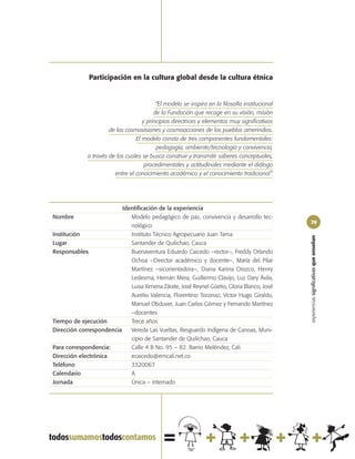 Participación en la cultura global desde la cultura étnica


                                           “El modelo se inspira en la filosofía institucional
                                          de la Fundación que recoge en su visión, misión
                                     y principios directrices y elementos muy significativos
                       de las cosmovisiones y cosmoacciones de los pueblos amerindios.
                                  El modelo consta de tres componentes fundamentales:
                                           pedagogía, ambiente/tecnología y convivencia,
              a través de los cuales se busca construir y transmitir saberes conceptuales,
                                      procedimentales y actitudinales mediante el diálogo
                         entre el conocimiento académico y el conocimiento tradicional”.




                          Identificación de la experiencia
Nombre                       Modelo pedagógico de paz, convivencia y desarrollo tec-
                                                                                                 79
                             nológico
Institución                  Instituto Técnico Agropecuario Juan Tama




                                                                                                 experiencias significativas que enseñan
Lugar                        Santander de Quilichao, Cauca
Responsables                 Buenaventura Eduardo Caicedo –rector–, Freddy Orlando
                             Ochoa –Director académico y docente–, María del Pilar
                             Martínez –sicorientadora–, Diana Karina Orozco, Henry
                             Ledesma, Hernán Mera, Guillermo Clavijo, Luz Dary Ávila,
                             Luisa Ximena Zárate, José Reynel Güetio, Gloria Blanco, José
                             Aurelio Valencia, Florentino Toconaz, Víctor Hugo Giraldo,
                             Manuel Obduver, Juan Carlos Gómez y Fernando Martínez
                             –docentes
Tiempo de ejecución          Trece años
Dirección correspondencia    Vereda Las Vueltas, Resguardo Indígena de Canoas, Muni-
                             cipio de Santander de Quilichao, Cauca
Para correspondencia:        Calle 4 B No. 95 – 82. Barrio Meléndez, Cali
Dirección electrónica        ecaicedo@emcali.net.co
Teléfono                     3320067
Calendario                   A
Jornada                      Única – internado
 