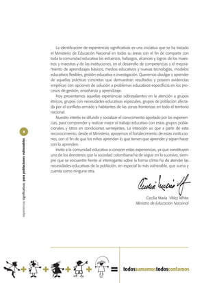 La identificación de experiencias significativas es una iniciativa que se ha trazado
                                                            el Ministerio de Educación Nacional en todas su áreas con el fin de compartir con
                                                            toda la comunidad educativa los esfuerzos, hallazgos, alcances y logros de los maes-
                                                            tros y maestras y de las instituciones, en el desarrollo de competencias y el mejora-
                                                            miento de aprendizajes básicos, medios educativos y nuevas tecnologías, modelos
                                                            educativos flexibles, gestión educativa e investigación. Queremos divulgar y aprender
                                                            de aquellas prácticas concretas que demuestran resultados y poseen evidencias
                                                            empíricas con opciones de solución a problemas educativos específicos en los pro-
                                                            cesos de gestión, enseñanza y aprendizaje.
                                                               Hoy presentamos aquellas experiencias sobresalientes en la atención a grupos
                                                            étnicos, grupos con necesidades educativas especiales, grupos de población afecta-
                                                            da por el conflicto armado y habitantes de las zonas fronterizas en todo el territorio
                                                            nacional.
                                                               Nuestro interés es difundir y socializar el conocimiento aportado por las experien-
                                                            cias, para comprender y realizar mejor el trabajo educativo con estos grupos pobla-
                                                            cionales y otros en condiciones semejantes. La intención es que a partir de este
               8
                                                            reconocimiento, desde el Ministerio, apoyemos el fortalecimiento de estas institucio-
                                                            nes, con el fin de que los niños aprendan lo que tienen que aprender y sepan hacer
experiencias significativas, para poblaciones vulnerables




                                                            con lo aprenden.
                                                               Invito a la comunidad educativa a conocer estas experiencias, ya que constituyen
                                                            uno de los derroteros que la sociedad colombiana ha de seguir en lo sucesivo, siem-
                                                            pre que se encuentre frente al interrogante sobre la forma cómo ha de atender las
                                                            necesidades educativas de la población, en especial la más vulnerable, que suma y
                                                            cuenta como ninguna otra.




                                                                                                                        Cecilia María Vélez White
                                                                                                                 Ministra de Educación Nacional
 