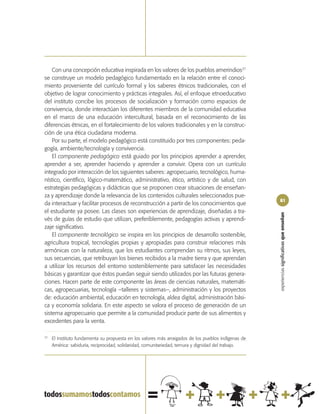 Con una concepción educativa inspirada en los valores de los pueblos amerindios37
se construye un modelo pedagógico fundamentado en la relación entre el conoci-
miento proveniente del currículo formal y los saberes étnicos tradicionales, con el
objetivo de lograr conocimiento y prácticas integrales. Así, el enfoque etnoeducativo
del instituto concibe los procesos de socialización y formación como espacios de
convivencia, donde interactúan los diferentes miembros de la comunidad educativa
en el marco de una educación intercultural, basada en el reconocimiento de las
diferencias étnicas, en el fortalecimiento de los valores tradicionales y en la construc-
ción de una ética ciudadana moderna.
    Por su parte, el modelo pedagógico está constituido por tres componentes: peda-
gogía, ambiente/tecnología y convivencia.
    El componente pedagógico está guiado por los principios aprender a aprender,
aprender a ser, aprender haciendo y aprender a convivir. Opera con un currículo
integrado por interacción de los siguientes saberes: agropecuario, tecnológico, huma-
nístico, científico, lógico-matemático, administrativo, ético, artístico y de salud, con
estrategias pedagógicas y didácticas que se proponen crear situaciones de enseñan-
za y aprendizaje donde la relevancia de los contenidos culturales seleccionados pue-
                                                                                                      81
da interactuar y facilitar procesos de reconstrucción a partir de los conocimientos que
el estudiante ya posee. Las clases son experiencias de aprendizaje, diseñadas a tra-




                                                                                                      experiencias significativas que enseñan
vés de guías de estudio que utilizan, preferiblemente, pedagogías activas y aprendi-
zaje significativo.
    El componente tecnológico se inspira en los principios de desarrollo sostenible,
agricultura tropical, tecnologías propias y apropiadas para construir relaciones más
armónicas con la naturaleza, que los estudiantes comprendan su ritmos, sus leyes,
sus secuencias, que retribuyan los bienes recibidos a la madre tierra y que aprendan
a utilizar los recursos del entorno sosteniblemente para satisfacer las necesidades
básicas y garantizar que éstos puedan seguir siendo utilizados por las futuras genera-
ciones. Hacen parte de este componente las áreas de ciencias naturales, matemáti-
cas, agropecuarias, tecnología –talleres y sistemas–, administración y los proyectos
de: educación ambiental, educación en tecnología, aldea digital, administración bási-
ca y economía solidaria. En este aspecto se valora el proceso de generación de un
sistema agropecuario que permite a la comunidad producir parte de sus alimentos y
excedentes para la venta.

37
     El Instituto fundamenta su propuesta en los valores más arraigados de los pueblos indígenas de
     América: sabiduría, reciprocidad, solidaridad, comunitariedad, ternura y dignidad del trabajo.
 