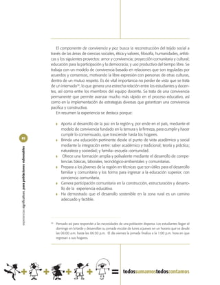 El componente de convivencia y paz busca la reconstrucción del tejido social a
                                                            través de las áreas de ciencias sociales, ética y valores, filosofía, humanidades, artísti-
                                                            cas y los siguientes proyectos: amor y convivencia; proyección comunitaria y cultural;
                                                            educación para la participación y la democracia; y uso productivo del tiempo libre. Se
                                                            trabaja con un modelo de convivencia basado en relaciones que son reguladas por
                                                            acuerdos y consensos, motivando la libre expresión con personas de otras culturas,
                                                            dentro de un mutuo respeto. Es de vital importancia no perder de vista que se trata
                                                            de un internado38, lo que genera una estrecha relación entre los estudiantes y docen-
                                                            tes, así como entre los miembros del equipo docente. Se trata de una convivencia
                                                            permanente que permite avanzar mucho más rápido en el proceso educativo, así
                                                            como en la implementación de estrategias diversas que garantizan una convivencia
                                                            pacifica y constructiva.
                                                                En resumen la experiencia se destaca porque:

                                                                 ❚   Aporta al desarrollo de la paz en la región y, por ende en el país, mediante el
                                                                     modelo de convivencia fundado en la ternura y la firmeza, para cumplir y hacer
                                                                     cumplir lo consensuado, que trasciende hasta los hogares.
82
                                                                 ❚   Brinda una educación pertinente desde el punto de vista académico y social
                                                                     mediante la integración entre: saber académico y tradicional; teoría y práctica;
experiencias significativas, para poblaciones vulnerables




                                                                     naturaleza y sociedad; y familia–escuela–comunidad.
                                                                 ❚    Ofrece una formación amplia y polivalente mediante el desarrollo de compe-
                                                                     tencias básicas, laborales, tecnológico-ambientales y comunitarias.
                                                                 ❚   Prepara a los jóvenes de la región en técnicas que son útiles para el desarrollo
                                                                     familiar y comunitario y los forma para ingresar a la educación superior, con
                                                                     conciencia comunitaria.
                                                                 ❚   Genera participación comunitaria en la construcción, estructuración y desarro-
                                                                     llo de la experiencia educativa.
                                                                 ❚   Ha demostrado que el desarrollo sostenible en la zona rural es un camino
                                                                     adecuado y factible.




                                                            38
                                                                 Pensado así para responder a las necesidades de una población dispersa. Los estudiantes llegan el
                                                                 domingo en la tarde y desarrollan su jornada escolar de lunes a jueves en un horario que va desde
                                                                 las 06:00 a.m. hasta las 06:30 p.m. El día viernes la jornada finaliza a la 1:00 p.m. hora en que
                                                                 regresan a sus hogares.
 