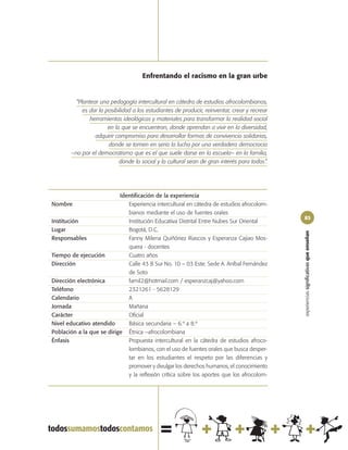 Enfrentando el racismo en la gran urbe


         “Plantear una pedagogía intercultural en cátedra de estudios afrocolombianos,
            es dar la posibilidad a los estudiantes de producir, reinventar, crear y recrear
               herramientas ideológicas y materiales para transformar la realidad social
                       en la que se encuentran, donde aprendan a vivir en la diversidad,
                 adquirir compromiso para desarrollar formas de convivencia solidarias,
                       donde se tomen en serio la lucha por una verdadera democracia
        –no por el democratismo que es el que suele darse en la escuela– en la familia,
                            donde lo social y lo cultural sean de gran interés para todos”.




                           Identificación de la experiencia
Nombre                        Experiencia intercultural en cátedra de estudios afrocolom-
                              bianos mediante el uso de fuentes orales
                                                                                               83
Institución                   Institución Educativa Distrital Entre Nubes Sur Oriental
Lugar                         Bogotá, D.C.




                                                                                               experiencias significativas que enseñan
Responsables                  Fanny Milena Quiñónez Riascos y Esperanza Cajiao Mos-
                              quera - docentes
Tiempo de ejecución           Cuatro años
Dirección                     Calle 43 B Sur No. 10 – 03 Este. Sede A. Aníbal Fernández
                              de Soto
Dirección electrónica         famil2@hotmail.com / esperanzcaj@yahoo.com
Teléfono                      2321261 - 5628129
Calendario                    A
Jornada                       Mañana
Carácter                      Oficial
Nivel educativo atendido      Básica secundaria – 6.º a 8.º
Población a la que se dirige Étnica –afrocolombiana
Énfasis                       Propuesta intercultural en la cátedra de estudios afroco-
                              lombianos, con el uso de fuentes orales que busca desper-
                              tar en los estudiantes el respeto por las diferencias y
                              promover y divulgar los derechos humanos, el conocimiento
                              y la reflexión crítica sobre los aportes que los afrocolom-
 
