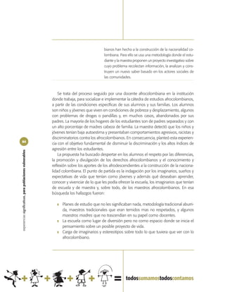 bianos han hecho a la construcción de la nacionalidad co-
                                                                                            lombiana. Para ello se usa una metodología donde el estu-
                                                                                            diante y la maestra proponen un proyecto investigativo sobre
                                                                                            cuyo problema recolectan información, la analizan y cons-
                                                                                            truyen un nuevo saber basado en los actores sociales de
                                                                                            las comunidades.



                                                                Se trata del proceso seguido por una docente afrocolombiana en la institución
                                                            donde trabaja, para socializar e implementar la cátedra de estudios afrocolombianos,
                                                            a partir de las condiciones específicas de sus alumnos y sus familias. Los alumnos
                                                            son niños y jóvenes que viven en condiciones de pobreza y desplazamiento, algunos
                                                            con problemas de drogas o pandillas y, en muchos casos, abandonados por sus
                                                            padres. La mayoría de los hogares de los estudiantes son de padres separados y con
                                                            un alto porcentaje de madres cabeza de familia. La maestra detectó que los niños y
                                                            jóvenes tenían baja autoestima y presentaban comportamientos agresivos, racistas y
                                                            discriminatorios contra los afrocolombianos. En consecuencia, planteó esta experien-
84
                                                            cia con el objetivo fundamental de disminuir la discriminación y los altos índices de
                                                            agresión entre los estudiantes.
experiencias significativas, para poblaciones vulnerables




                                                                La propuesta ha buscado despertar en los alumnos el respeto por las diferencias,
                                                            la promoción y divulgación de los derechos afrocolombianos y el conocimiento y
                                                            reflexión sobre los aportes de los afrodescendientes a la construcción de la naciona-
                                                            lidad colombiana. El punto de partida es la indagación por los imaginarios, sueños y
                                                            expectativas de vida que tenían como jóvenes y además qué deseaban aprender,
                                                            conocer y vivenciar de lo que les podía ofrecer la escuela, los imaginarios que tenían
                                                            de escuela y de maestra y, sobre todo, de los maestros afrocolombianos. En esa
                                                            búsqueda los hallazgos fueron:

                                                               ❚   Planes de estudio que no les significaban nada, metodología tradicional aburri-
                                                                   da, maestros tradicionales que eran temidos mas no respetados, y algunos
                                                                   maestros madres que no trascendían en su papel como docentes.
                                                               ❚   La escuela como lugar de diversión pero no como espacio donde se inicia el
                                                                   pensamiento sobre un posible proyecto de vida.
                                                               ❚   Carga de imaginarios y estereotipos sobre todo lo que tuviera que ver con lo
                                                                   afrocolombiano.
 