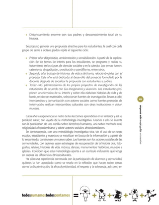 ❚   Distanciamiento enorme con sus padres y desconocimiento total de su
       historia.

   Se propuso generar una propuesta atractiva para los estudiantes, la cual con cada
grupo de sexto a octavo grados repite el siguiente ciclo:

   ❚   Primer año: diagnóstico, ambientación y sensibilización. A partir de la explora-
       ción de los temas de interés para los estudiantes, se programa y realiza su
       tratamiento en las clases de ciencias sociales y en la cátedra. Los temas fueron:
       satanismo, drogadicción, prostitución y pandillismo, entre otros.
   ❚   Segundo año: trabajo de historias de vida y de barrio, relacionándolas con el
       proyecto. Este año está dedicado al desarrollo del proyecto formulado por la
       docente después de socializar la propuesta con estudiantes y padres.
   ❚   Tercer año: planteamiento de los propios proyectos de investigación de los
       estudiantes de acuerdo con sus imaginarios y vivencias. Los estudiantes pro-
       ponen una temática de su interés y sobre ella elaboran historias de vida y de
       barrio, recolectan materiales, seleccionan fuentes de investigación, llevan a cabo
                                                                                            85
       intercambios y comunicación con actores sociales como fuentes primarias de
       información, realizan intercambios culturales con otras instituciones y visitan




                                                                                            experiencias significativas que enseñan
       museos.

    Cada año la experiencia se nutre de las lecciones aprendidas en el anterior y así se
produce saber, con ayuda de la metodología investigativa. Gracias a ello se cuenta
con la producción de una cartilla sobre derechos humanos, una sobre memoria oral,
religiosidad afrocolombiana y sobre actores sociales afrocolombianos.
    En consecuencia, con una metodología investigativa viva, sin el uso de un texto
escolar, estudiantes y maestras se movilizan en busca de la información y, a partir de
lo encontrado, construyen un nuevo saber. Las fuentes son los actores sociales de las
comunidades, con quienes usan estrategias de recuperación de la historia oral, foto-
grafías, relatos, historias de vida, música, danzas, monumentos históricos, museos e
iglesias. Conciben que esta metodología aporta a un currículo incluyente que tenga
en cuenta las diferencias étnicoculturales.
    Ha sido una experiencia construida con la participación de alumnos y comunidad,
quienes la han apropiado como se revela en la reflexión que hacen sobre temas
como la discriminación, la afrocolombianidad, el respeto y la tolerancia, así como en
 
