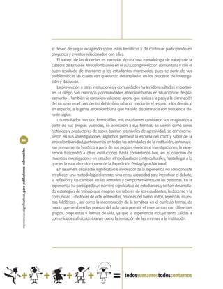 el deseo de seguir indagando sobre estas temáticas y de continuar participando en
                                                            proyectos y eventos relacionados con ellas.
                                                                El trabajo de las docentes es ejemplar. Aporta una metodología de trabajo de la
                                                            Cátedra de Estudios Afrocolombianos en el aula, con proyección comunitaria y con el
                                                            buen resultado de mantener a los estudiantes interesados, pues se parte de sus
                                                            problemáticas las cuales van quedando desarrolladas en los procesos de investiga-
                                                            ción y discusión.
                                                                La proyección a otras instituciones y comunidades ha tenido resultados importan-
                                                            tes –Colegio San Francisco y comunidades afrocolombianas en situación de despla-
                                                            zamiento–. También se considera valioso el aporte que realiza a la paz y a la eliminación
                                                            del racismo en el país dentro del ámbito urbano, mediante el respeto a los demás y,
                                                            en especial, a la gente afrocolombiana que ha sido discriminada con frecuencia du-
                                                            rante siglos.
                                                                Los resultados han sido formidables, mis estudiantes cambiaron sus imaginarios a
                                                            partir de sus propias vivencias, se acercaron a sus familias, se vieron como seres
                                                            históricos y productores de saber, bajaron los niveles de agresividad, se comprome-
                                                            tieron en sus investigaciones, logramos permear la escuela del color y sabor de la
86
                                                            afrocolombianidad, participamos en todas las actividades de la institución, construye-
                                                            ron pensamiento histórico a partir de sus propias vivencias e investigaciones, la expe-
experiencias significativas, para poblaciones vulnerables




                                                            riencia trascendió a otras instituciones hasta convertirnos hoy, en el colectivo de
                                                            maestros investigadores en estudios etnoeducativos e interculturales, hasta llegar a lo
                                                            que es la ruta afrocolombiana de la Expedición Pedagógica Nacional.
                                                                En resumen, el carácter significativo e innovador de la experiencia no sólo consiste
                                                            en ofrecer una metodología diferente, sino en su capacidad para incentivar el debate,
                                                            la reflexión y los cambios en las actitudes y comportamientos de las personas. En la
                                                            experiencia ha participado un número significativo de estudiantes y se han desarrolla-
                                                            do estrategias de trabajo que integran los saberes de los estudiantes, la docente y la
                                                            comunidad –historias de vida, entrevistas, historias del barrio, mitos, leyendas, mues-
                                                            tras folclóricas–, así como la incorporación de la temática en el currículo formal, de
                                                            modo que se abren las puertas del aula para permitir el intercambio con diferentes
                                                            grupos, propuestas y formas de vida, ya que la experiencia incluye tanto salidas a
                                                            comunidades afrocolombianas como la invitación de las mismas a la institución.
 