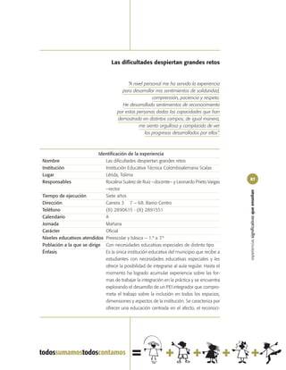 Las dificultades despiertan grandes retos


                                           “A nivel personal me ha servido la experiencia
                                        para desarrollar mis sentimientos de solidaridad,
                                                        comprensión, paciencia y respeto.
                                        He desarrollado sentimientos de reconocimiento
                                      por estas personas dadas las capacidades que han
                                      demostrado en distintos campos; de igual manera,
                                                 me siento orgullosa y complacida de ver
                                                    los progresos desarrollados por ellos”.



                           Identificación de la experiencia
Nombre                        Las dificultades despiertan grandes retos
Institución                   Institución Educativa Técnica Colomboalemana Scalas
Lugar                         Lérida, Tolima
                                                                                              87
Responsables                  Rocalina Suárez de Ruiz –docente– y Leonardo Prieto Vargas
                              –rector




                                                                                              experiencias significativas que enseñan
Tiempo de ejecución           Siete años
Dirección                     Carrera 3 7 – 68. Barrio Centro
Teléfono                      (8) 2890615 - (8) 2891551
Calendario                    A
Jornada                       Mañana
Carácter                      Oficial
Niveles educativos atendidos Preescolar y básica – 1.º a 7.º
Población a la que se dirige Con necesidades educativas especiales de distinto tipo
Énfasis                       Es la única institución educativa del municipio que recibe a
                              estudiantes con necesidades educativas especiales y les
                              ofrece la posibilidad de integrarse al aula regular. Hasta el
                              momento ha logrado acumular experiencia sobre las for-
                              mas de trabajar la integración en la práctica y se encuentra
                              explorando el desarrollo de un PEI integrador que compro-
                              meta el trabajo sobre la inclusión en todos los espacios,
                              dimensiones y aspectos de la institución. Se caracteriza por
                              ofrecer una educación centrada en el afecto, el reconoci-
 
