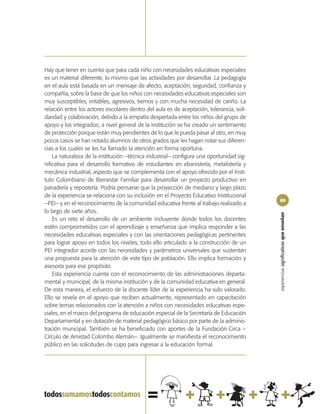 Hay que tener en cuenta que para cada niño con necesidades educativas especiales
es un material diferente, lo mismo que las actividades por desarrollar. La pedagogía
en el aula está basada en un mensaje de afecto, aceptación, seguridad, confianza y
compañía, sobre la base de que los niños con necesidades educativas especiales son
muy susceptibles, irritables, agresivos, tiernos y con mucha necesidad de cariño. La
relación entre los actores escolares dentro del aula es de aceptación, tolerancia, soli-
daridad y colaboración, debido a la empatía despertada entre los niños del grupo de
apoyo y los integrados; a nivel general de la institución se ha creado un sentimiento
de protección porque están muy pendientes de lo que le pueda pasar al otro, en muy
pocos casos se han notado alumnos de otros grados que les hagan notar sus diferen-
cias a los cuales se les ha llamado la atención en forma oportuna.
    La naturaleza de la institución –técnica industrial– configura una oportunidad sig-
nificativa para el desarrollo formativo de estudiantes en ebanistería, metalistería y
mecánica industrial, aspecto que se complementa con el apoyo ofrecido por el Insti-
tuto Colombiano de Bienestar Familiar para desarrollar un proyecto productivo en
panadería y repostería. Podría pensarse que la proyección de mediano y largo plazo
de la experiencia se relaciona con su inclusión en el Proyecto Educativo Institucional
                                                                                           89
–PEI– y en el reconocimiento de la comunidad educativa frente al trabajo realizado a
lo largo de siete años.




                                                                                           experiencias significativas que enseñan
    Es un reto el desarrollo de un ambiente incluyente donde todos los docentes
estén comprometidos con el aprendizaje y enseñanza que implica responder a las
necesidades educativas especiales y con las orientaciones pedagógicas pertinentes
para lograr apoyo en todos los niveles, todo ello articulado a la construcción de un
PEI integrador acorde con las necesidades y parámetros universales que sustentan
una propuesta para la atención de este tipo de población. Ello implica formación y
asesoría para ese propósito.
    Esta experiencia cuenta con el reconocimiento de las administraciones departa-
mental y municipal, de la misma institución y de la comunidad educativa en general.
De esta manera, el esfuerzo de la docente líder de la experiencia ha sido valorado.
Ello se revela en el apoyo que reciben actualmente, representado en capacitación
sobre temas relacionados con la atención a niños con necesidades educativas espe-
ciales, en el marco del programa de educación especial de la Secretaría de Educación
Departamental y en dotación de material pedagógico básico por parte de la adminis-
tración municipal. También se ha beneficiado con aportes de la Fundación Circa –
Círculo de Amistad Colombo Alemán–. Igualmente se manifiesta el reconocimiento
público en las solicitudes de cupo para ingresar a la educación formal.
 