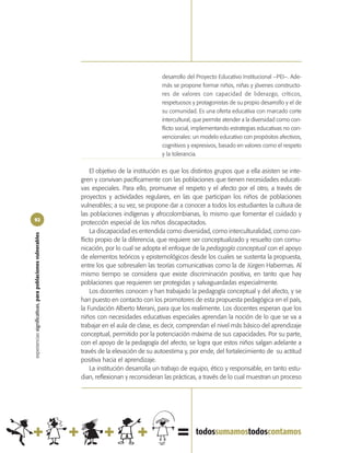 desarrollo del Proyecto Educativo Institucional –PEI–. Ade-
                                                                                             más se propone formar niños, niñas y jóvenes constructo-
                                                                                             res de valores con capacidad de liderazgo, críticos,
                                                                                             respetuosos y protagonistas de su propio desarrollo y el de
                                                                                             su comunidad. Es una oferta educativa con marcado corte
                                                                                             intercultural, que permite atender a la diversidad como con-
                                                                                             flicto social, implementando estrategias educativas no con-
                                                                                             vencionales: un modelo educativo con propósitos afectivos,
                                                                                             cognitivos y expresivos, basado en valores como el respeto
                                                                                             y la tolerancia.

                                                                 El objetivo de la institución es que los distintos grupos que a ella asisten se inte-
                                                            gren y convivan pacíficamente con las poblaciones que tienen necesidades educati-
                                                            vas especiales. Para ello, promueve el respeto y el afecto por el otro, a través de
                                                            proyectos y actividades regulares, en las que participan los niños de poblaciones
                                                            vulnerables; a su vez, se propone dar a conocer a todos los estudiantes la cultura de
                                                            las poblaciones indígenas y afrocolombianas, lo mismo que fomentar el cuidado y
92
                                                            protección especial de los niños discapacitados.
                                                                 La discapacidad es entendida como diversidad, como interculturalidad, como con-
experiencias significativas, para poblaciones vulnerables




                                                            flicto propio de la diferencia, que requiere ser conceptualizado y resuelto con comu-
                                                            nicación, por lo cual se adopta el enfoque de la pedagogía conceptual con el apoyo
                                                            de elementos teóricos y epistemológicos desde los cuales se sustenta la propuesta,
                                                            entre los que sobresalen las teorías comunicativas como la de Jürgen Habermas. Al
                                                            mismo tiempo se considera que existe discriminación positiva, en tanto que hay
                                                            poblaciones que requieren ser protegidas y salvaguardadas especialmente.
                                                                 Los docentes conocen y han trabajado la pedagogía conceptual y del afecto, y se
                                                            han puesto en contacto con los promotores de esta propuesta pedagógica en el país,
                                                            la Fundación Alberto Merani, para que los realimente. Los docentes esperan que los
                                                            niños con necesidades educativas especiales aprendan la noción de lo que se va a
                                                            trabajar en el aula de clase, es decir, comprendan el nivel más básico del aprendizaje
                                                            conceptual, permitido por la potenciación máxima de sus capacidades. Por su parte,
                                                            con el apoyo de la pedagogía del afecto, se logra que estos niños salgan adelante a
                                                            través de la elevación de su autoestima y, por ende, del fortalecimiento de su actitud
                                                            positiva hacia el aprendizaje.
                                                                 La institución desarrolla un trabajo de equipo, ético y responsable, en tanto estu-
                                                            dian, reflexionan y reconsideran las prácticas, a través de lo cual muestran un proceso
 
