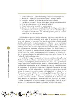 12.   Centro de Atención y Rehabilitación Integral: elaboración de diagnósticos.
                                                               13.   Alcaldía de Galapa: cofinanciación de procesos y asistencia técnica.
                                                               14.   Personería Municipal: promoción de las veedurías ciudadanas.
                                                               15.   Fundación Alberto Merani: asesoría en competencias en lenguaje y matemáticas.
                                                               16.   SENA: formación en procesos de economía solidaria.
                                                               17.   Actuar Famiempresa: formación en cooperativismo.
                                                               18.   Colectivo de Atención e Investigación del Retardo Mental y el Autismo: grupo
                                                                     de autoformación conformado por profesores de la ciudad de Barranquilla,
                                                                     donde participan los docentes de la institución que trabajan con los niños con
                                                                     necesidades educativas especiales.

                                                               Entre los logros para destacar de la experiencia se encuentran los siguientes: se
                                                            solucionaron los conflictos generados por la fusión de la institución educativa; la
                                                            comunidad educativa ha asumido el proyecto como de todos; se ha afianzado la
                                                            identidad cultural de los niños afrocolombianos e indígenas y se ha propiciado el
                                                            conocimiento, respeto y valoración de estas culturas por parte de los estudiantes; los
                                                            niños con necesidades educativas especiales aprenden los conceptos básicos útiles
94
                                                            para su vida cotidiana, desarrollan competencias laborales para poder subsistir y au-
                                                            mentan su autoestima; los niños en situación de desplazamiento pueden continuar
experiencias significativas, para poblaciones vulnerables




                                                            con sus estudios; la institución educativa inició las adecuaciones en su planta física
                                                            para los niños con discapacidad; además, aumentó el nivel de los resultados de las
                                                            Pruebas de Estado: de bajo a medio.
                                                               En conclusión, la experiencia permite la integración y participación de los estu-
                                                            diantes en actividades culturales y recreativas; el currículo está adecuado a sus nece-
                                                            sidades; los padres expresan satisfacción con el avance de sus hijos y agrado hacia el
                                                            colegio; se percibe un clima de confianza donde los niños discapacitados interactúan
                                                            con los demás niños, disfrutan de las actividades culturales y se muestran orgullosos
                                                            de sus trabajos; los profesores y el resto de la comunidad educativa se muestran
                                                            ansiosos por dar a conocer sus actividades y se percibe el apoyo que le brindan a la
                                                            rectora; los profesores expertos en cada una de las poblaciones trabajan con los
                                                            demás docentes en la definición de estrategias pedagógicas que desarrollarán las
                                                            potencialidades de los niños de las poblaciones vulnerables y en estrategias de eva-
                                                            luación o adecuación curricular; y, finalmente, la promoción de los derechos huma-
                                                            nos lo mismo que la aceptación y el respeto por el otro se visualiza en murales y
                                                            carteleras –ubicados en casi todas las paredes de la institución–, junto con los valo-
                                                            res principios y objetivos institucionales y el proyecto La barca hacia el éxito.
 