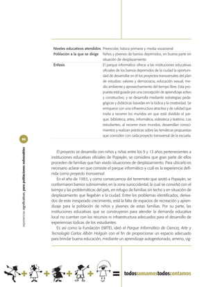 Niveles educativos atendidos Preescolar, básica primaria y media vocacional
                                                             Población a la que se dirige Niños y jóvenes de barrios deprimidos, en buena parte en
                                                                                          situación de desplazamiento
                                                             Énfasis                      El parque informático ofrece a las instituciones educativas
                                                                                          oficiales de los barrios deprimidos de la ciudad la oportuni-
                                                                                          dad de desarrollar en él los proyectos transversales del plan
                                                                                          de estudios: valores y democracia, educación sexual, me-
                                                                                          dio ambiente y aprovechamiento del tiempo libre. Esta pro-
                                                                                          puesta está guiada por una concepción de aprendizaje activo
                                                                                          y constructivo, y se desarrolla mediante estrategias peda-
                                                                                          gógicas y didácticas basadas en la lúdica y la creatividad. Se
                                                                                          enriquece con una infraestructura atractiva y de calidad que
                                                                                          invita a recorrer los mundos en que está dividido el par-
                                                                                          que: biblioteca, artes, informática, videoteca y teatrino. Los
                                                                                          estudiantes, al recorrer esos mundos, desarrollan conoci-
                                                                                          mientos y realizan prácticas sobre las temáticas propuestas
                                                                                          que coinciden con cada proyecto transversal de la escuela.
96
experiencias significativas, para poblaciones vulnerables




                                                               El proyecto se desarrolla con niños y niñas entre los 9 y 13 años pertenecientes a
                                                            instituciones educativas oficiales de Popayán, se considera que gran parte de ellos
                                                            proceden de familias que han vivido situaciones de desplazamiento. Para ubicarlo es
                                                            necesario aclarar en que consiste el parque informático y cuál es la experiencia defi-
                                                            nida como proyecto transversal.
                                                               En el año de 1983, y como consecuencia del terremoto que azotó a Popayán, se
                                                            conformaron barrios subnormales en la zona suroccidental, la cual se convirtió con el
                                                            tiempo y las problemáticas del país, en refugio de familias sin techo y en situación de
                                                            desplazamiento que llegaban a la ciudad. Entre los problemas identificados, deriva-
                                                            dos de este inesperado crecimiento, está la falta de espacios de recreación y apren-
                                                            dizaje para la población de niños y jóvenes de estas familias. Por su parte, las
                                                            instituciones educativas que se construyeron para atender la demanda educativa
                                                            local no cuentan con los recursos ni infraestructura adecuados para el desarrollo de
                                                            experiencias lúdicas de los estudiantes.
                                                               Es así como la Fundación EMTEL ideó el Parque Informático de Ciencia, Arte y
                                                            Tecnología Carlos Albán Holguín con el fin de proporcionar un espacio adecuado
                                                            para brindar buena educación, mediante un aprendizaje autogestionado, ameno, sig-
 