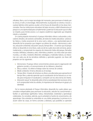 nificativo, libre y con la mejor tecnología del momento, para promover el interés por
la ciencia, el arte y la tecnología. Adicionalmente, la propuesta se orienta a buscar y
cautivar talentos entre quienes acudan a él en busca de desarrollo en las áreas men-
cionadas. Para las instituciones educativas de bajos recursos y débil infraestructura el
parque es una oportunidad para complementar y potenciar la educación que en ellas
se imparte, pues brinda acceso a un espacio académico organizado que despierta
interés y curiosidad.
    En cuanto proyecto transversal, el parque informático ofrece a educandos y edu-
cadores oficiales y de sectores vulnerables, de todos los niveles educativos –preesco-
lar, básica y media vocacional de la zona rural y urbana–, una oportunidad para el
desarrollo de los proyectos que integran sus planes de estudio –democracia y valo-
res, educación ambiental, educación sexual y tiempo libre–. El servicio que el parque
ofrece se desarrolla en cinco fases, cada una de las cuales dura siete semanas, aproxi-
madamente, y compromete los espacios de interacción lúdica del parque, llamados
mundos: biblioteca, videoteca, artes, informática y teatrino. Los niños rotan por estos
mundos, y en ellos, mediante diferentes estrategias y materiales lúdicos, se relacio-
nan con cada una de las temáticas definidas y aprenden jugando. Las fases del
                                                                                            97
proyecto son las siguientes:




                                                                                            experiencias significativas que enseñan
   ❚   Democracia. El parque ofrece conocimientos previos para la organización del
       gobierno escolar y el reconocimiento de los deberes y derechos.
   ❚   Ética y valores. Se refiere al trabajo sobre las normas de cortesía.
   ❚   Medio ambiente. El tema ofrecido es el reciclaje.
   ❚   Tiempo libre. A través de la lectura se ofrece una alternativa para aprovechar el
       tiempo libre y además aprender que la socialización de las lecturas es un me-
       dio para enriquecer el vocabulario y compartir con los otros temas de interés.
   ❚   Educación sexual. Se desarrolla sobre el tema sociedad,permite reconocer cómo
       es la reciprocidad entre los adultos, la importancia de interactuar en grupo y la
       identidad.

   De la manera planteada el Parque Informático desarrolla los cuatro pilares que
considera indispensables para promover la educación, articular los conocimientos y
facilitar un aprendizaje significativo: lúdica, interactividad, creatividad y aprendizaje
colaborativo. Se considera, además, que la actividad es fuente de conocimiento y de
aprendizaje. Esta actividad es entendida en una doble perspectiva; la primera es la
acción sobre las cosas, en forma concreta y abstracta, que posibilita un aprender
 