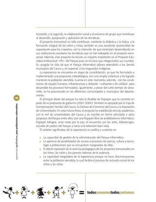haciendo; y la segunda, la colaboración social y el esfuerzo de grupo que contribuye
                                                            al desarrollo, apropiación y aplicación de las temáticas.
                                                                El proyecto transversal no sólo contribuye, mediante la didáctica y la lúdica, a la
                                                            formación integral de los niños y niñas, también es una excelente oportunidad de
                                                            capacitación para los maestros, con la intención de que continúen desarrollando en
                                                            sus instituciones escolares las temáticas que se han trabajado en el proyecto trans-
                                                            versal. Además, este proyecto ha tenido un impacto importante en el Proyecto Edu-
                                                            cativo Institucional –PEI– del Parque pues es el único que integra todos sus mundos.
                                                            Su acogida ha sido tal que el Parque Informático planea extenderlo a los demás
                                                            municipios del Cauca y, en especial, a los resguardos indígenas.
                                                                La experiencia se encuentra en etapa de consolidación, ya que ha formulado e
                                                            implementado una propuesta metodológica, con una amplia cobertura y ha logrado
                                                            mantener la población atendida. Cuenta en este momento, además, con las condi-
                                                            ciones de equipo humano, infraestructura y dotación –suficiente y de calidad– para
                                                            desarrollar los procesos formulados. Igualmente, a pesar del corto tiempo de desa-
                                                            rrollo, se ha posicionado en las diferentes comunidades y municipios del departa-
                                                            mento.
98
                                                                El principal aliado del parque ha sido la Alcaldía de Popayán que lo convirtió en
                                                            parte de su propuesta de gobierno (2001-2004). También es apoyado por la Caja de
experiencias significativas, para poblaciones vulnerables




                                                            Compensación Familiar del Cauca, la Cámara de Comercio del Cauca y la Asociación
                                                            de Universidades. En esta misma línea, el proyecto ha establecido vínculo académico
                                                            con la red de universidades del Cauca y se inscribe en forma articulada a otros
                                                            proyectos del Parque entre ellos: por una Popayán libre de analfabetismo informático,
                                                            Popayán bilingüe, unas notas por la paz, el encuentro con las artes, biblioamigos,
                                                            escuela de padres del Parque y hacia una televisión bien vista.
                                                                El carácter significativo de la experiencia se justifica y sustenta en:

                                                               ❚   La capacidad de gestión de la administración del Parque Informático.
                                                               ❚   La apertura de posibilidades de acceso a procesos de ciencia, cultura y tecno-
                                                                   logía a poblaciones que se encuentran marginadas de ellas.
                                                               ❚   El efecto reparador de la vivencia pedagógica de los proyectos transversales en
                                                                   los niños, las niñas y los jóvenes víctimas de la violencia.
                                                               ❚   La capacidad integradora de la experiencia porque no hace discriminaciones
                                                                   entre la población atendida, lo cual facilita el proceso de inclusión social de los
                                                                   niños y las niñas.
 