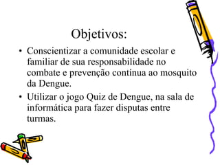 Objetivos:
• Conscientizar a comunidade escolar e
  familiar de sua responsabilidade no
  combate e prevenção contínua ao mosquito
  da Dengue.
• Utilizar o jogo Quiz de Dengue, na sala de
  informática para fazer disputas entre
  turmas.
 