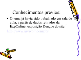 Conhecimentos prévios:
• O tema já havia sido trabalhado em sala de
  aula, a partir de dados retirados da
  ExpOnline, exposição Dengue do site:
http://www.invivo.fiocruz.br
 