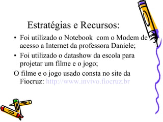 Estratégias e Recursos:
• Foi utilizado o Notebook com o Modem de
  acesso a Internet da professora Daniele;
• Foi utilizado o datashow da escola para
  projetar um filme e o jogo;
O filme e o jogo usado consta no site da
  Fiocruz: http://www.invivo.fiocruz.br
 