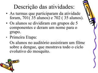 Descrição das atividades:
• As turmas que participaram da atividade
  foram, 701( 35 alunos) e 702 ( 35 alunos).
• Os alunos se dividiram em grupos de 5
  componentes e deram um nome para o
  grupo.
● Primeira Etapa:


  Os alunos no auditório assistiram um filme
  sobre a dengue, que mostrava todo o ciclo
  evolutivo do mosquito.
 