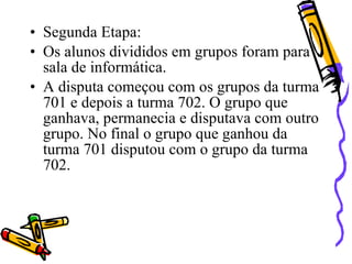 • Segunda Etapa:
• Os alunos divididos em grupos foram para
  sala de informática.
• A disputa começou com os grupos da turma
  701 e depois a turma 702. O grupo que
  ganhava, permanecia e disputava com outro
  grupo. No final o grupo que ganhou da
  turma 701 disputou com o grupo da turma
  702.
 