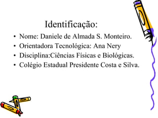 Identificação:
•   Nome: Daniele de Almada S. Monteiro.
•   Orientadora Tecnológica: Ana Nery
•   Disciplina:Ciências Físicas e Biológicas.
•   Colégio Estadual Presidente Costa e Silva.
 
