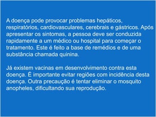  A doença pode provocar problemas hepáticos,
 respiratórios, cardiovasculares, cerebrais e gástricos. Após
 apresentar os sintomas, a pessoa deve ser conduzida
 rapidamente a um médico ou hospital para começar o
 tratamento. Este é feito a base de remédios e de uma
 substância chamada quinina.

 Já existem vacinas em desenvolvimento contra esta
 doença. É importante evitar regiões com incidência desta
 doença. Outra precaução é tentar eliminar o mosquito
 anopheles, dificultando sua reprodução.
 