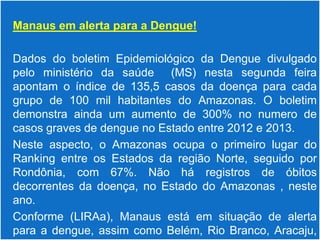  Manaus em alerta para a Dengue!


 Dados do boletim Epidemiológico da Dengue divulgado
  pelo ministério da saúde (MS) nesta segunda feira
  apontam o índice de 135,5 casos da doença para cada
  grupo de 100 mil habitantes do Amazonas. O boletim
  demonstra ainda um aumento de 300% no numero de
  casos graves de dengue no Estado entre 2012 e 2013.
 Neste aspecto, o Amazonas ocupa o primeiro lugar do
  Ranking entre os Estados da região Norte, seguido por
  Rondônia, com 67%. Não há registros de óbitos
  decorrentes da doença, no Estado do Amazonas , neste
  ano.
 Conforme (LIRAa), Manaus está em situação de alerta
  para a dengue, assim como Belém, Rio Branco, Aracaju,
 