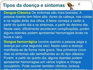 Tipos da doença e sintomas
 Dengue Clássica Os sintomas são mais brandos. A
  pessoa doente tem febre alta, dores de cabeça, nas costas
  e na região atrás dos olhos. A febre começa a ceder a
  partir do quinto dia e os sintomas, a partir do décimo dia.
  Neste caso, dificilmente acontecem complicações, porém
  alguns doentes podem apresentar hemorragias leves na
  boca e nariz.
 Dengue hemorrágica (ocorre quando a pessoa pega a
  doença por uma segunda vez): Neste caso a doença
  manifesta-se de forma mais grave. Nos primeiros cinco
  dias os sintomas são semelhantes ao do tipo clássico.
  Porém, a partir do quinto dia, alguns doentes podem
  apresentar hemorragias em vários órgãos e choque
  circulatório. Pode ocorrer também vômitos, tontura,
 