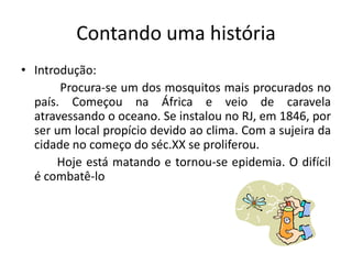 Contando uma história
• Introdução:
       Procura-se um dos mosquitos mais procurados no
  país. Começou na África e veio de caravela
  atravessando o oceano. Se instalou no RJ, em 1846, por
  ser um local propício devido ao clima. Com a sujeira da
  cidade no começo do séc.XX se proliferou.
       Hoje está matando e tornou-se epidemia. O difícil
  é combatê-lo
 