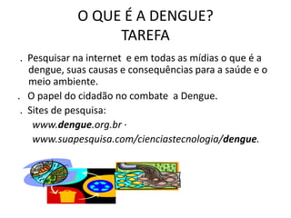 O QUE É A DENGUE?
                  TAREFA
 . Pesquisar na internet e em todas as mídias o que é a
   dengue, suas causas e consequências para a saúde e o
   meio ambiente.
. O papel do cidadão no combate a Dengue.
 . Sites de pesquisa:
    www.dengue.org.br ·
    www.suapesquisa.com/cienciastecnologia/dengue.
 