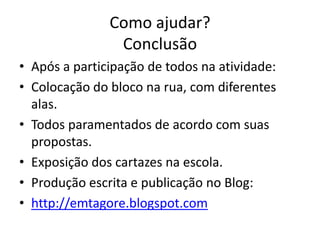 Como ajudar?
                Conclusão
• Após a participação de todos na atividade:
• Colocação do bloco na rua, com diferentes
  alas.
• Todos paramentados de acordo com suas
  propostas.
• Exposição dos cartazes na escola.
• Produção escrita e publicação no Blog:
• http://emtagore.blogspot.com
 