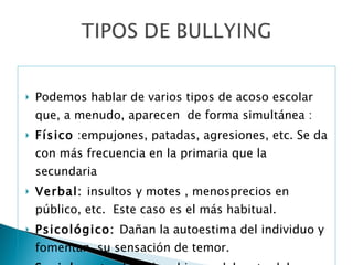 Podemos hablar de varios tipos de acoso escolar que, a menudo, aparecen  de forma simultánea : Físico  :empujones, patadas, agresiones, etc. Se da con más frecuencia en la primaria que la secundaria  Verbal:  insultos y motes , menosprecios en público, etc.  Este caso es el más habitual. Psicológico:  Dañan la autoestima del individuo y fomentan  su sensación de temor. Social : pretende aislar al joven del resto del grupo.  