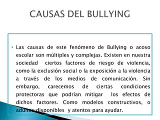 Las causas de este fenómeno de Bullying o acoso escolar son múltiples y complejas. Existen en nuestra sociedad  ciertos factores de riesgo de violencia, como la exclusión social o la exposición a la violencia a través de los medios de comunicación. Sin embargo, carecemos de ciertas condiciones protectoras que podrían mitigar  los efectos de dichos factores. Como modelos constructivos, o adultos disponibles  y atentos para ayudar. 