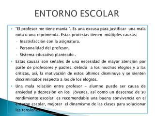 “ El profesor me tiene manía ”. Es una excusa para justificar  una mala nota o una reprimenda. Estas protestas tienen  múltiples causas:  Insatisfacción con la asignatura. Personalidad del profesor. Sistema educativo planteado . Estas causas son señales de una necesidad de mayor atención por parte de profesores y padres, debido  a los muchos elogios y a las criticas, así, la motivación de estos últimos disminuye y se sienten discriminados respecto a los de los elogios. Una mala relación entre profesor - alumno puede ser causa de ansiedad y depresión en los  jóvenes, así como un descenso de su rendimiento escolar; es recomendable una buena convivencia en el entorno escolar, mejorar  el dinamismo de las clases para solucionar las tensiones .  
