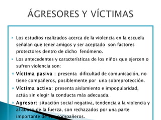 Los estudios realizados acerca de la violencia en la escuela señalan que tener amigos y ser aceptado  son factores protectores dentro de dicho  fenómeno.  Los antecedentes y características de los niños que ejercen o sufren violencia son: Víctima pasiva :  presenta  dificultad de comunicación, no tiene compañeros, posiblemente por  una sobreprotección. Víctima activa:  presenta aislamiento e impopularidad, actúa sin elegir la conducta más adecuada. Agresor:  situación social negativa, tendencia a la violencia y al abuso de la fuerza, son rechazados por una parte importante de sus compañeros. 