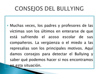 Muchas veces, los padres y profesores de las víctimas son los últimos en enterarse de que está sufriendo el acoso escolar de sus compañeros. La vergüenza o el miedo a las represalias son los principales motivos. Aquí damos consejos para detectar el Bullying y saber qué podemos hacer si nos encontramos en esta situación. 