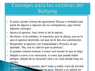 Si estás siendo víctima de agresiones (físicas o verbales) por parte de alguno o algunos de tus compañeros, aquí tienes algunos consejos : Ignora al agresor, haz como si no lo oyeras.  No llores, ni te enfades, ni muestres que te afecta, eso es lo que el agresor pretende, así que no le des esa satisfacción.  Responder al agresor con tranquilidad y firmeza, di por ejemplo: “No, eso es sólo lo que tú piensas”. Si puedes intenta ironizar o tratar con humor lo que te diga. Aléjate o corre si es necesario, si crees que puede haber peligro, aléjate de la situación vete a un sitio donde haya un adulto. Si sientes que no puedes decir nada a nadie, trata de escribir una carta explicando lo que te pasa. Dásela a un adulto en quien confíes y guarda una copia para ti. 