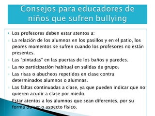 Los profesores deben estar atentos a: La relación de los alumnos en los pasillos y en el patio, los peores momentos se sufren cuando los profesores no están presentes. Las “pintadas” en las puertas de los baños y paredes. La no participación habitual en salidas de grupo. Las risas o abucheos repetidos en clase contra determinados alumnos o alumnas. Las faltas continuadas a clase, ya que pueden indicar que no quieren acudir a clase por miedo. Estar atentos a los alumnos que sean diferentes, por su forma de ser o aspecto físico. 