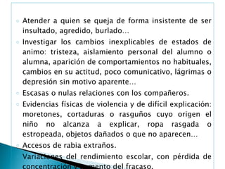 Atender a quien se queja de forma insistente de ser insultado, agredido, burlado… Investigar los cambios inexplicables de estados de animo: tristeza, aislamiento personal del alumno o alumna, aparición de comportamientos no habituales, cambios en su actitud, poco comunicativo, lágrimas o depresión sin motivo aparente… Escasas o nulas relaciones con los compañeros. Evidencias físicas de violencia y de difícil explicación: moretones, cortaduras o rasguños cuyo origen el niño no alcanza a explicar, ropa rasgada o estropeada, objetos dañados o que no aparecen… Accesos de rabia extraños. Variaciones del rendimiento escolar, con pérdida de concentración y aumento del fracaso. Quejas de los padres, que dicen que no quiere ir al colegio. 