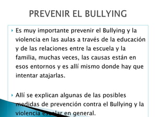 Es muy importante prevenir el Bullying y la violencia en las aulas a través de la educación y de las relaciones entre la escuela y la familia, muchas veces, las causas están en esos entornos y es allí mismo donde hay que intentar atajarlas.  Allí se explican algunas de las posibles medidas de prevención contra el Bullying y la violencia escolar en general. 