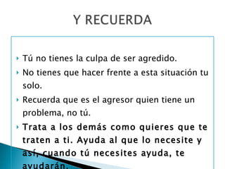 Tú no tienes la culpa de ser agredido. No tienes que hacer frente a esta situación tu solo.  Recuerda que es el agresor quien tiene un problema, no tú. Trata a los demás como quieres que te traten a ti. Ayuda al que lo necesite y así, cuando tú necesites ayuda, te ayudarán. 