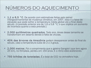 1,1 a 6,5 °C . De acordo com estimativas feitas pelo painel intergovernamental de mudança climática, em 2007, essa é a faixa de elevação que pode sofrer a temperatura média global até o final deste século. (A previsão anterior era de 1,6 a 5,8 °C, o que implica um aumento de incerteza quanto a esta previsão.) 2.000 quilômetros quadrados . Todo ano, áreas desse tamanho se transformam em deserto devido à falta de chuvas. 40% das árvores da Amazônia  podem desaparecer antes do final do século, caso a temperatura suba de 2 a 3 graus. 2.000 metros . Foi o comprimento que a geleira Gangotri (que tem agora 25 km), no Himalaia, perdeu em 150 anos. E o ritmo está acelerando. 750 bilhões de toneladas . É o total de CO2 na atmosfera hoje. 