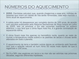 2050 . Cientistas calculam que, quando chegarmos a esse ano, milhões de pessoas que vivem em deltas de rios serão removidas, caso seja mantido o ritmo atual de aquecimento. A calota polar irá desaparecer por completo dentro de 100 anos, de acordo com estudos publicados pela National Sachetimes de Nova Iorque em julho de 2005, isso irá provocar o fim das correntes marítimas no oceano atlântico, o que fará que o clima fique mais frio, é a grande contradição de aquecendo esfria. O clima ficará mais frio apenas no hemisfério norte, quanto ao resto do mundo a temperatura média subirá e os padrões de secas e chuvas serão alterados em todo o planeta. O aquecimento da terra e também outros danos ao ambiente está fazendo com que a seleção natural vá num ritmo 50 vezes mais rápido do que o registrado a 100 anos. De 9 a 58% das espécies em terra e no mar vão ser extintas nas próximas décadas, segundo diferentes hipóteses. 