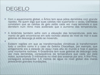 Com o aquecimento global, o Ártico tem seus pólos derretidos com grande rapidez. Há quem diga que suas calotas não suportarão o verão. Cientistas constatam que as calotas de gelo estão cada vez mais sensíveis e que derretem num ritmo mais acelerado que o aumento das temperaturas. A Antártida também sofre com a elevação das temperaturas, pois seu manto de gelo encontra-se em solo rochoso abaixo do nível do mar e suas geleiras de descarga já estão se movendo. Existem regiões em que as transformações climáticas já transformaram todo o cenário como é o caso da Geleira Chacaltaya, por exemplo, que antigamente era a estação de esqui mais alta do mundo e hoje é apenas uma montanha rochosa. A Groelândia tem suas geleiras de descarga cada vez mais derretidas, conseqüência da temperatura que cada vez está maior, aumentando 3 milímetros no nível dos oceanos por ano. A Ilha Pine, conseguirá acrescentar 1,5 metros de água no nível global dos mares provocando grandes inundações. 