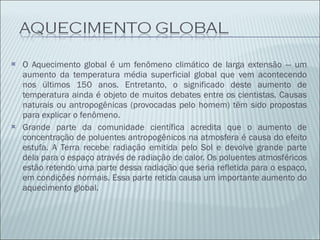 O Aquecimento global é um fenômeno climático de larga extensão — um aumento da temperatura média superficial global que vem acontecendo nos últimos 150 anos. Entretanto, o significado deste aumento de temperatura ainda é objeto de muitos debates entre os cientistas. Causas naturais ou antropogênicas (provocadas pelo homem) têm sido propostas para explicar o fenômeno. Grande parte da comunidade científica acredita que o aumento de concentração de poluentes antropogênicos na atmosfera é causa do efeito estufa. A Terra recebe radiação emitida pelo Sol e devolve grande parte dela para o espaço através de radiação de calor. Os poluentes atmosféricos estão retendo uma parte dessa radiação que seria refletida para o espaço, em condições normais. Essa parte retida causa um importante aumento do aquecimento global. 