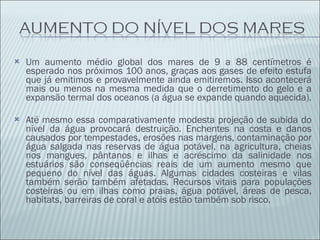 Um aumento médio global dos mares de 9 a 88 centímetros é esperado nos próximos 100 anos, graças aos gases de efeito estufa que já emitimos e provavelmente ainda emitiremos. Isso acontecerá mais ou menos na mesma medida que o derretimento do gelo e a expansão termal dos oceanos (a água se expande quando aquecida). Até mesmo essa comparativamente modesta projeção de subida do nível da água provocará destruição. Enchentes na costa e danos causados por tempestades, erosões nas margens, contaminação por água salgada nas reservas de água potável, na agricultura, cheias nos mangues, pântanos e ilhas e acréscimo da salinidade nos estuários são conseqüências reais de um aumento mesmo que pequeno do nível das águas. Algumas cidades costeiras e vilas também serão também afetadas. Recursos vitais para populações costeiras ou em ilhas como praias, água potável, áreas de pesca, habitats, barreiras de coral e atóis estão também sob risco. 