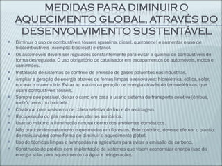 Diminuir o uso de combustíveis fósseis (gasolina, diesel, querosene) e aumentar o uso de biocombustíveis (exemplo: biodíesel) e etanol. Os automóveis devem ser regulados constantemente para evitar a queima de combustíveis de forma desregulada. O uso obrigatório de catalisador em escapamentos de automóveis, motos e caminhões. Instalação de sistemas de controle de emissão de gases poluentes nas indústrias. Ampliar a geração de energia através de fontes limpas e renováveis: hidrelétrica, eólica, solar, nuclear e maremotriz. Evitar ao máximo a geração de energia através de termoelétricas, que usam combustíveis fósseis. Sempre que possível, deixar o carro em casa e usar o sistema de transporte coletivo (ônibus, metrô, trens) ou bicicleta. Colaborar para o sistema de coleta seletiva de lixo e de reciclagem. Recuperação do gás metano nos aterros sanitários. Usar ao máximo a iluminação natural dentro dos ambientes domésticos. Não praticar desmatamento e queimadas em florestas. Pelo contrário, deve-se efetuar o plantio de mais árvores como forma de diminuir o aquecimento global. Uso de técnicas limpas e avançadas na agricultura para evitar a emissão de carbono. Construção de prédios com implantação de sistemas que visem economizar energia (uso da energia solar para aquecimento da água e refrigeração). 
